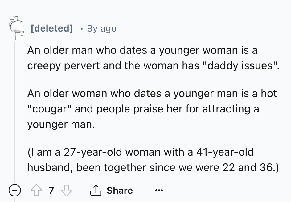 number - deleted 9y ago An older man who dates a younger woman is a creepy pervert and the woman has "daddy issues". An older woman who dates a younger man is a hot "cougar" and people praise her for attracting a younger man. I am a 27yearold woman with a